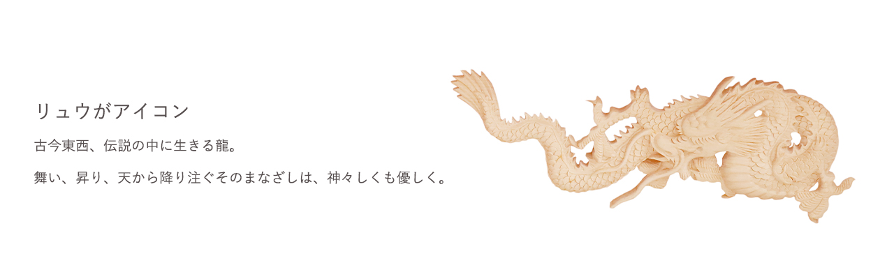 古今東西、伝説の中に生きる龍。舞い、昇り、天から降り注ぐそのまなざしは、神々しくも優しく。