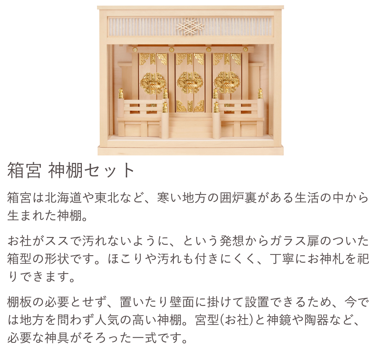 箱宮 神棚セット。箱宮はお社がススで汚れないように、という発想からガラス扉のついた箱型の形状です。ほこりや汚れも付きにくく、丁寧にお神札を祀りできます。宮型（お社）と神鏡や陶器など、必要な神具がそろった一式です。