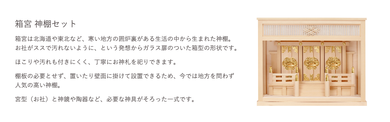 箱宮 神棚セット。箱宮はお社がススで汚れないように、という発想からガラス扉のついた箱型の形状です。ほこりや汚れも付きにくく、丁寧にお神札を祀りできます。宮型（お社）と神鏡や陶器など、必要な神具がそろった一式です。