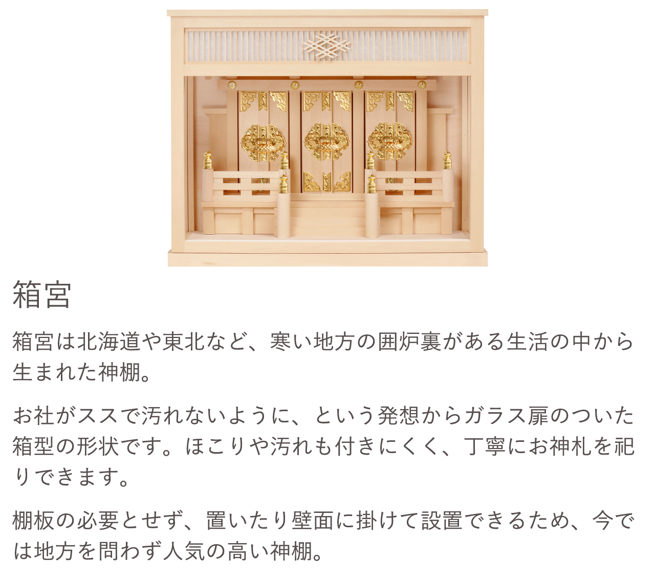 箱宮は北海道や東北など、寒い地方の囲炉裏がある生活の中から生まれた神棚。お社がススで汚れないように、という発想からガラス扉のついた箱型の形状です。ほこりや汚れも付きにくく、丁寧にお神札を祀りできます。棚板の必要とせず、置いたり壁面に掛けて設置できるため、今では地方を問わず人気の高い神棚。