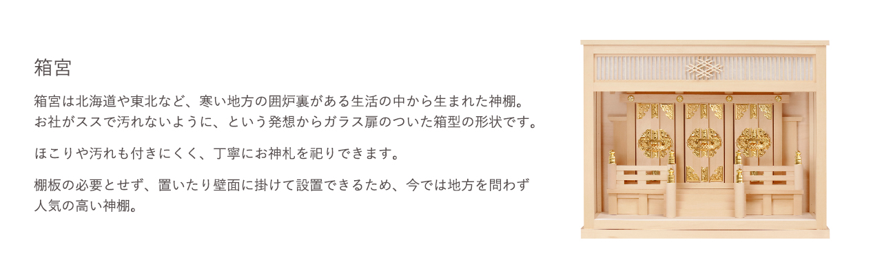 箱宮は北海道や東北など、寒い地方の囲炉裏がある生活の中から生まれた神棚。お社がススで汚れないように、という発想からガラス扉のついた箱型の形状です。ほこりや汚れも付きにくく、丁寧にお神札を祀りできます。棚板の必要とせず、置いたり壁面に掛けて設置できるため、今では地方を問わず人気の高い神棚。