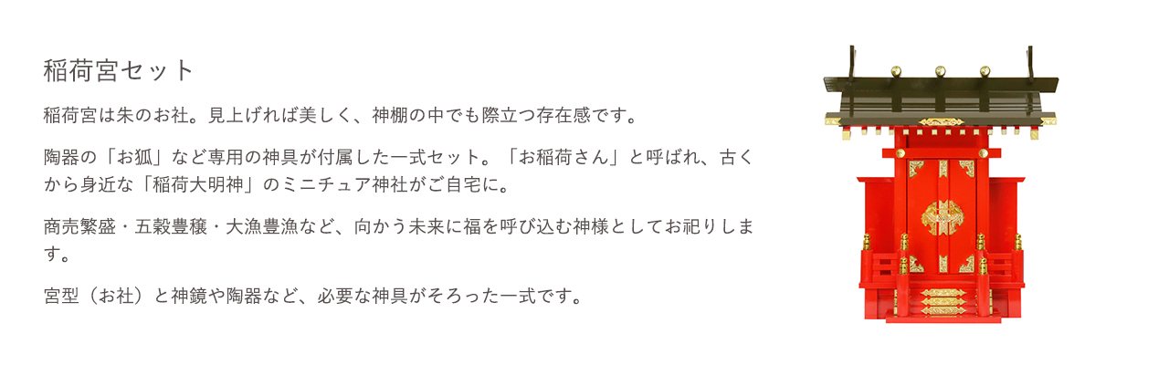 稲荷宮セット。稲荷宮は朱のお社。見上げれば美しく、神棚の中でも際立つ存在感です。陶器の「お狐」など専用の神具が付属した一式セット。宮型（お社）と神鏡や陶器など、必要な神具がそろった一式です。