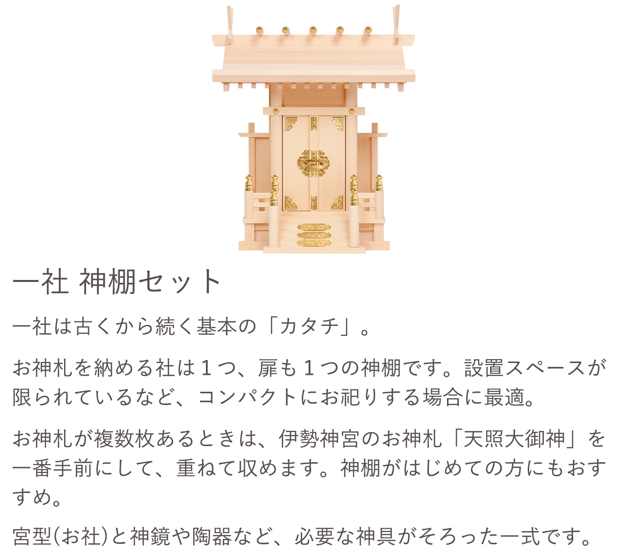 一社 神棚セット。一社は古くから続く基本の「カタチ」。お神札を納める社は1つ、扉も1つの神棚です。設置スペースが限られているなど、コンパクトにお祀りする場合に最適です。お神札が複数枚ある場合は、伊勢神宮のお神札「天照大御神」を一番手前にして、重ねて収めます。神棚がはじめての方にもおすすめ。宮型（お社）と神鏡や陶器など、必要な神具がそろった一式です。