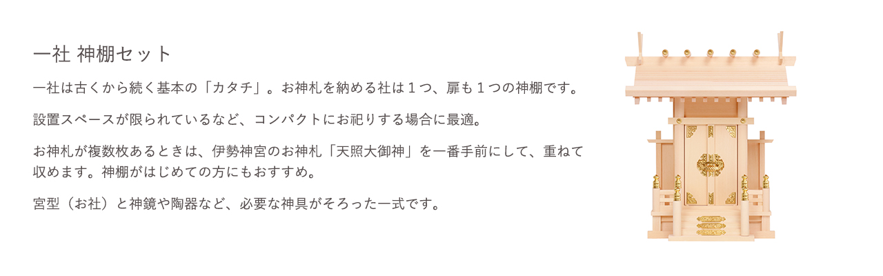 一社 神棚セット。一社は古くから続く基本の「カタチ」。お神札を納める社は1つ、扉も1つの神棚です。設置スペースが限られているなど、コンパクトにお祀りする場合に最適です。お神札が複数枚ある場合は、伊勢神宮のお神札「天照大御神」を一番手前にして、重ねて収めます。神棚がはじめての方にもおすすめ。宮型（お社）と神鏡や陶器など、必要な神具がそろった一式です。
