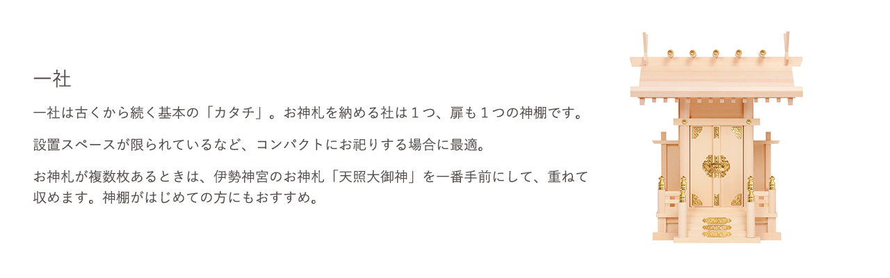 一社は古くから続く基本の「カタチ」。お神札を納める社は1つ、扉も1つの神棚です。設置スペースが限られているなど、コンパクトにお祀りする場合に最適です。お神札が複数枚ある場合は、伊勢神宮のお神札「天照大御神」を一番手前にして、重ねて収めます。神棚がはじめての方にもおすすめ。