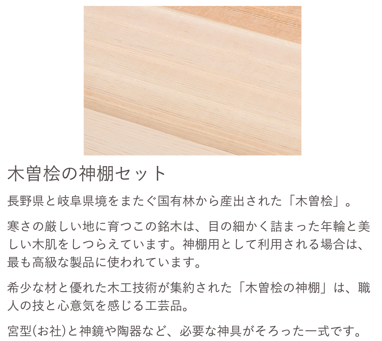 木曽桧の神棚セット。希少な材と優れた木工技術が集約された「木曽桧の神棚」は、職人の技と心意気を感じる工芸品。宮型（お社）と神鏡や陶器など、必要な神具がそろった一式です。