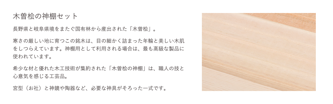 木曽桧の神棚セット。希少な材と優れた木工技術が集約された「木曽桧の神棚」は、職人の技と心意気を感じる工芸品。宮型（お社）と神鏡や陶器など、必要な神具がそろった一式です。
