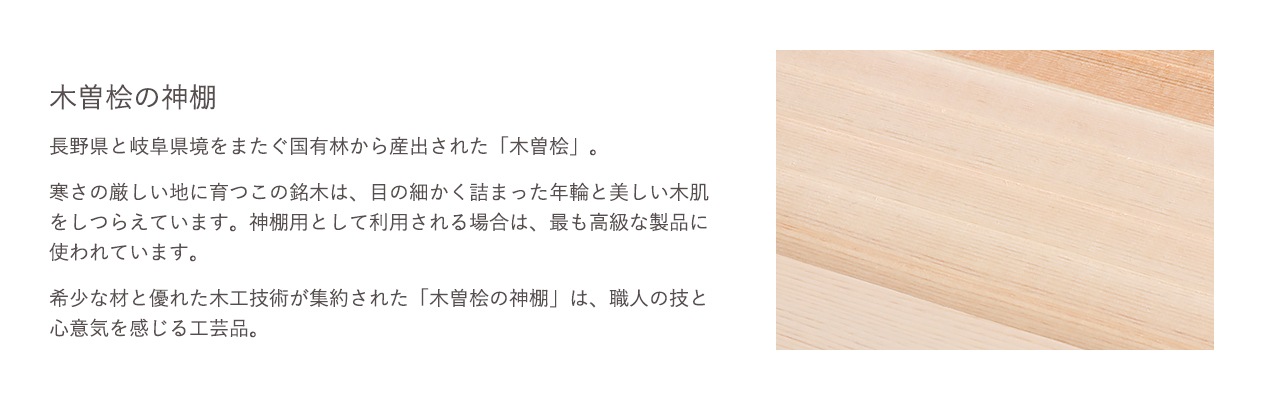 長野県と岐阜県境をまたぐ国有林から産出された「木曽桧」。希少な材と優れた木工技術が集約された「木曽桧の神棚」は、職人の技と心意気を感じる工芸品。
