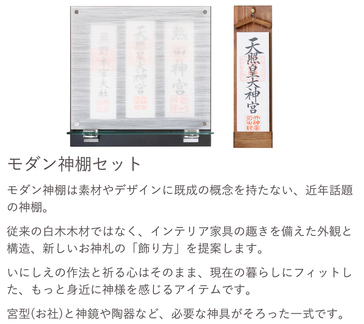 モダン神棚セット。従来の白木木材ではなく、インテリア家具の趣きを備えた外観と構造、新しいお神札の「飾り方」と提案します。宮型（お社）と神鏡や陶器など、必要な神具がそろった一式です。