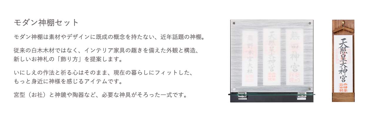 モダン神棚セット。従来の白木木材ではなく、インテリア家具の趣きを備えた外観と構造、新しいお神札の「飾り方」と提案します。宮型（お社）と神鏡や陶器など、必要な神具がそろった一式です。