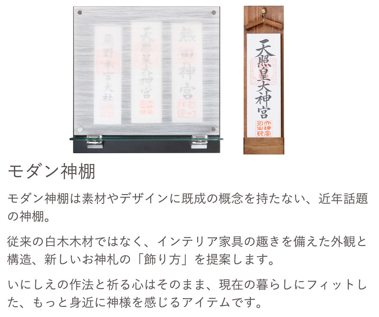 モダン神棚は素材やデザインに既成の概念を持たない、近年話題の神棚。従来の白木木材ではなく、インテリア家具の趣きを備えた外観と構造、新しいお神札の「飾り方」を提案します。いにしえの作法と祈る心はそのまま、現在の暮らしにフィットした、もっと身近に神様を感じるアイテムです。