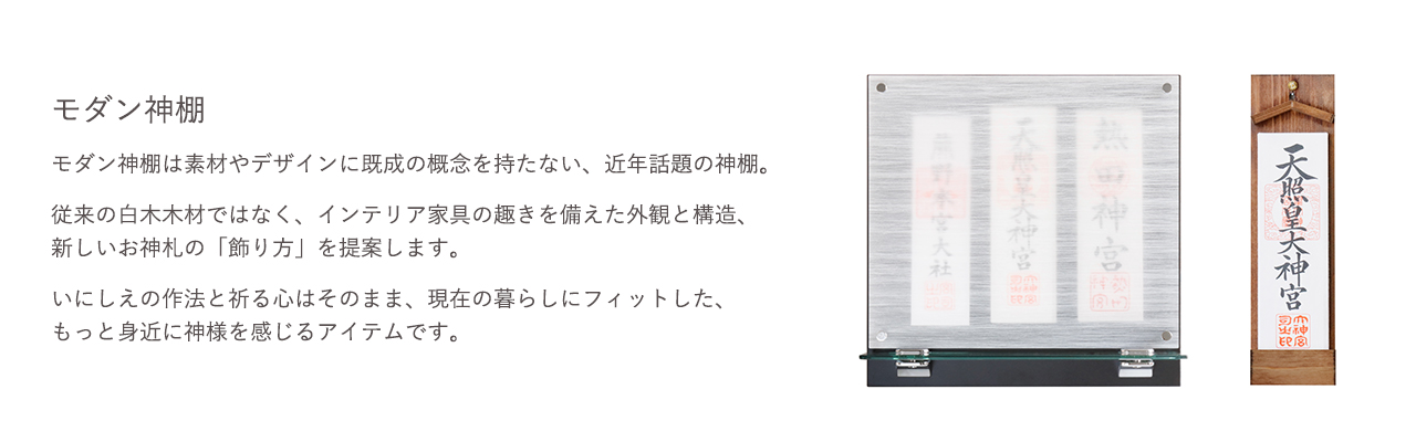 モダン神棚は素材やデザインに既成の概念を持たない、近年話題の神棚。従来の白木木材ではなく、インテリア家具の趣きを備えた外観と構造、新しいお神札の「飾り方」を提案します。いにしえの作法と祈る心はそのまま、現在の暮らしにフィットした、もっと身近に神様を感じるアイテムです。