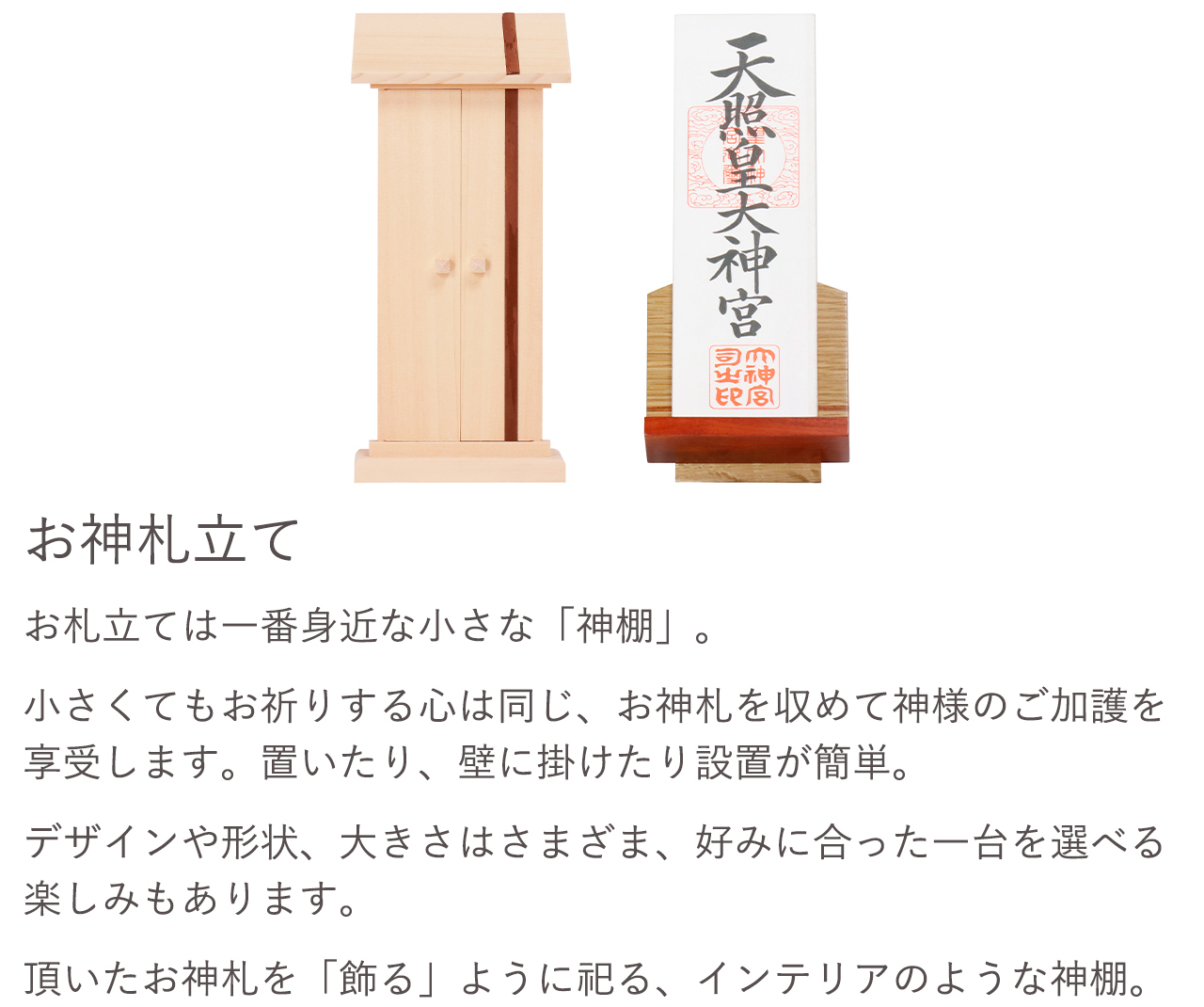 お札立ては一番身近な小さな「神棚」。小さくてもお祈りする心は同じ、お神札を収めて神様のご加護を享受します。置いたり、壁に掛けたり設置が簡単。デザインや形状、大きさはさまざま、好みに合った一台を選べる楽しみもあります。頂いたお神札を「飾る」ように祀る、インテリアのような神棚。