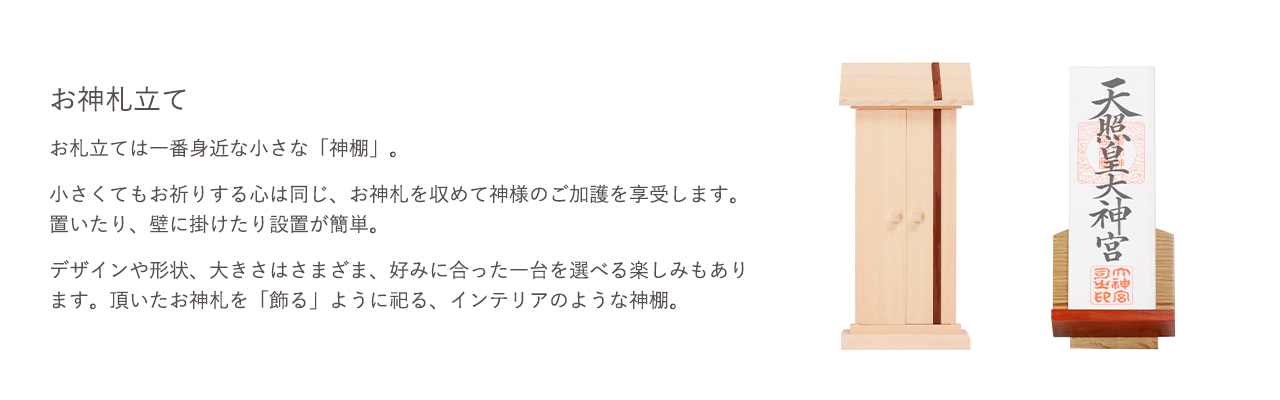お札立ては一番身近な小さな「神棚」。小さくてもお祈りする心は同じ、お神札を収めて神様のご加護を享受します。置いたり、壁に掛けたり設置が簡単。デザインや形状、大きさはさまざま、好みに合った一台を選べる楽しみもあります。頂いたお神札を「飾る」ように祀る、インテリアのような神棚。