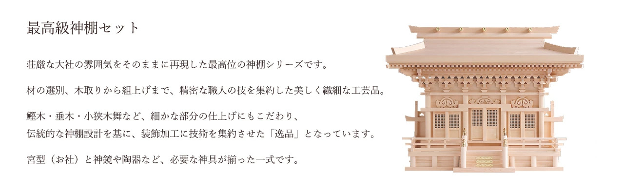 荘厳な大社の雰囲気をそのままに再現した最高位の神棚シリーズです。材の選別、木取りから組上げまで、精密な職人の技を集約した美しく繊細な工芸品。鰹木・垂木・小狭木舞など、細かな部分の仕上げにもこだわり、伝統的な神棚設計を基に、装飾加工に技術を集約させた「逸品」となっています。宮型(お社)と神鏡や陶器など、必要な神具が揃った一式です。