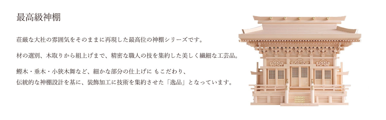 荘厳な大社の雰囲気をそのままに再現した最高位の神棚シリーズです。材の選別、木取りから組上げまで、精密な職人の技を集約した美しく繊細な工芸品。鰹木・垂木・小狭木舞など、細かな部分の仕上げにもこだわり、伝統的な神棚設計を基に、装飾加工に技術を集約させた「逸品」となっています。