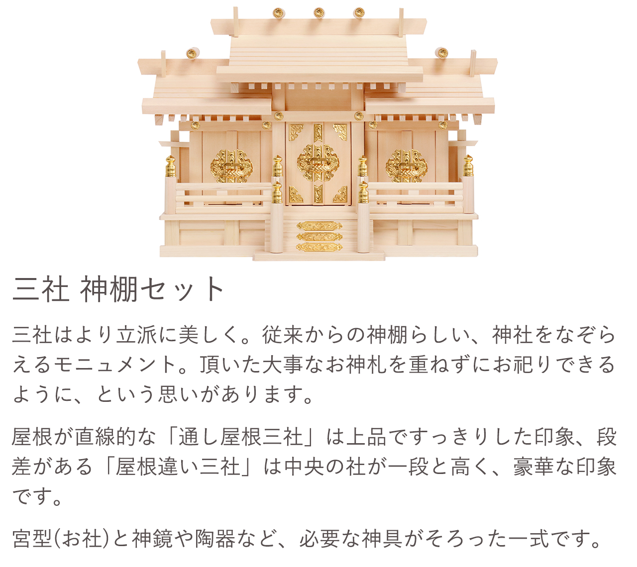 三社 神棚セット。従来からの神棚らしい、神社をなぞらえるモニュメント。頂いた大事なお神札を重ねずにお祀りできるように、という思いがあります。宮型（お社）と神鏡や陶器など、必要な神具がそろった一式です。