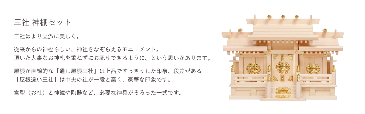 三社 神棚セット。従来からの神棚らしい、神社をなぞらえるモニュメント。頂いた大事なお神札を重ねずにお祀りできるように、という思いがあります。宮型（お社）と神鏡や陶器など、必要な神具がそろった一式です。