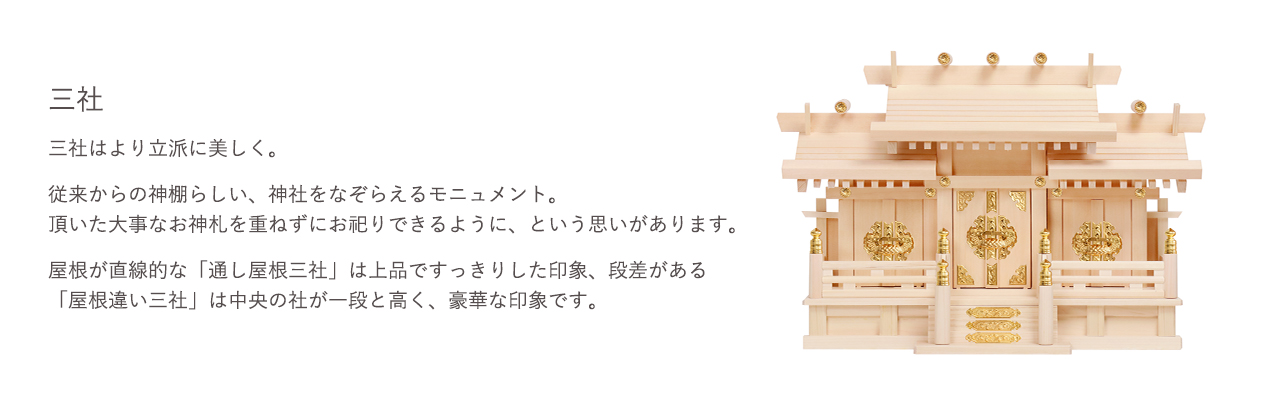 三社はより立派に美しく。屋根が直線的な「通り屋根三社」は上品ですっきりした印象、段差がある「屋根違い三社」は中央の社が一段と高く、豪華な印象です。屋根が直線的な「道し屋根三社」は上品ですっきりとした印象、段差がある「屋根違い三社」は中央の社が一段と高く、豪華な印象です。