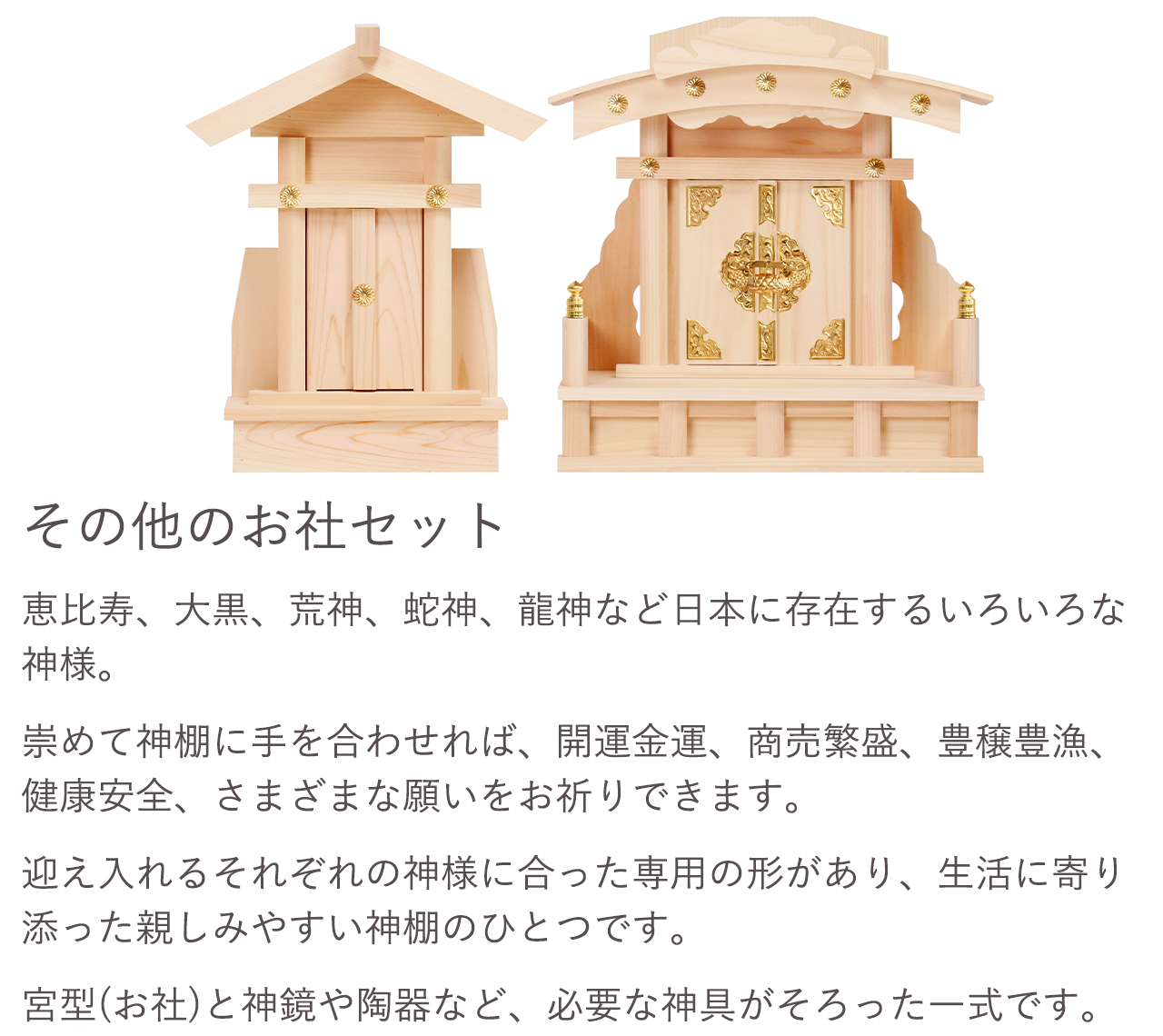 その他のお社セット。崇めて神棚に手を合わせれば、開運金運、商売繁盛、豊穣豊漁、健康安全、さまざまな願いをお祈りできます。宮型（お社）と神鏡や陶器など、必要な神具がそろった一式です。
