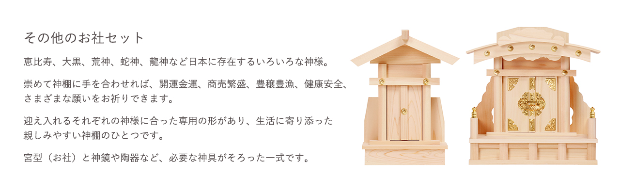 その他のお社セット。崇めて神棚に手を合わせれば、開運金運、商売繁盛、豊穣豊漁、健康安全、さまざまな願いをお祈りできます。宮型（お社）と神鏡や陶器など、必要な神具がそろった一式です。