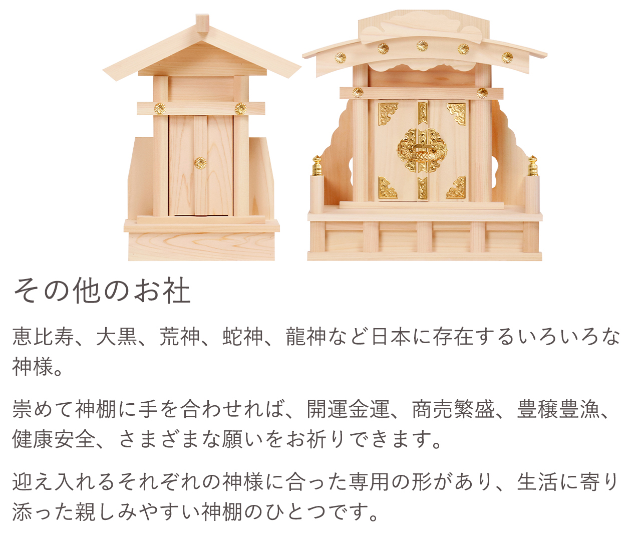 恵比寿、大黒、荒神、蛇神、龍神など日本に存在するいろいろな神様。崇めて神棚に手を合わせれば、開運金運、商売繁盛、豊壌豊漁、健康安全、さまざまな願いをお祈りできます。迎え入れるそれぞれの神様に合った専用の形があり、生活に寄り添った親しみやすい神棚のひとつです。