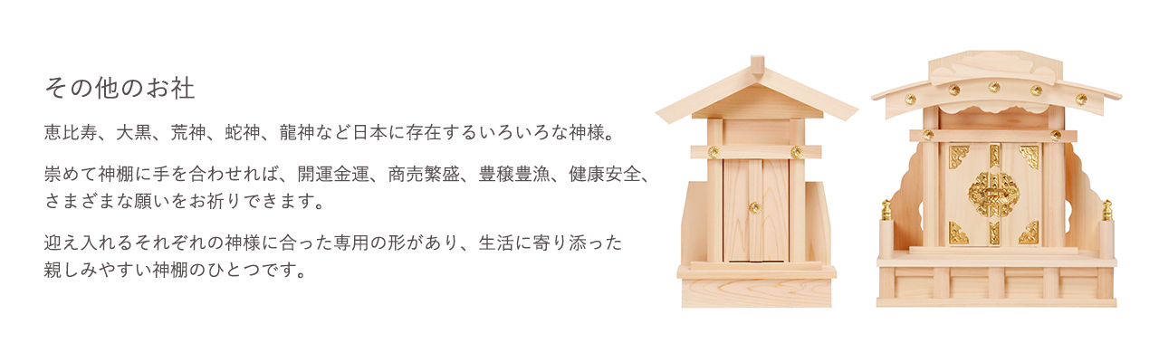 恵比寿、大黒、荒神、蛇神、龍神など日本に存在するいろいろな神様。崇めて神棚に手を合わせれば、開運金運、商売繁盛、豊壌豊漁、健康安全、さまざまな願いをお祈りできます。迎え入れるそれぞれの神様に合った専用の形があり、生活に寄り添った親しみやすい神棚のひとつです。