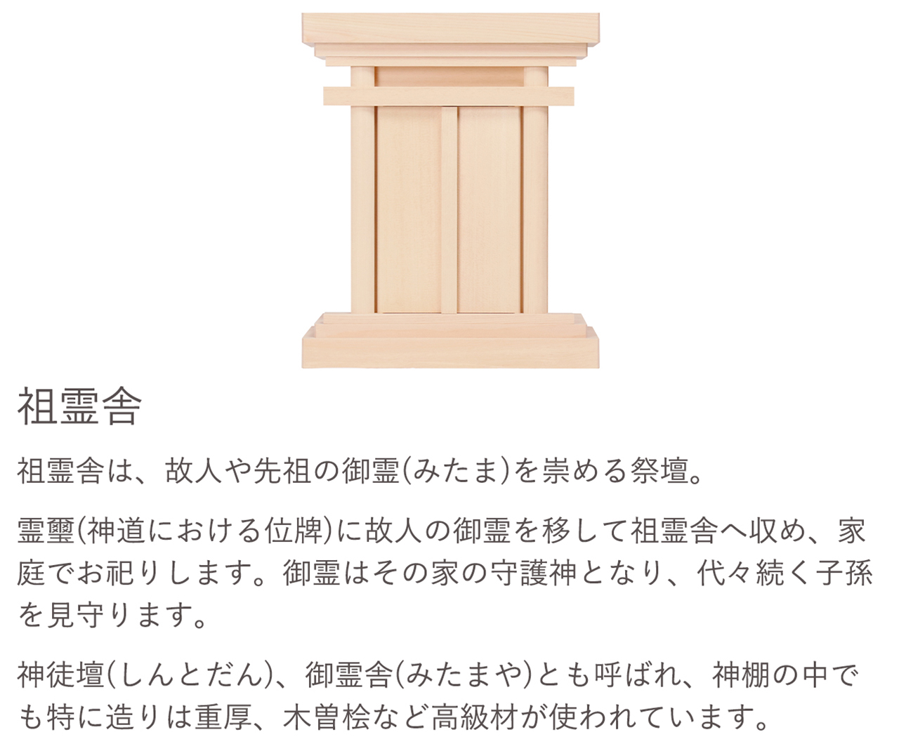 祖霊舎は、故人や先祖の御霊(みたま)を崇める祭壇。御霊はその家の守護神となり、代々続く子孫を見守ります。神徒壇(しんとだん)、御霊舎(みたまや)とも呼ばれ、神棚の中でも特に造りは重厚、木曽桧など高級材が使われています。