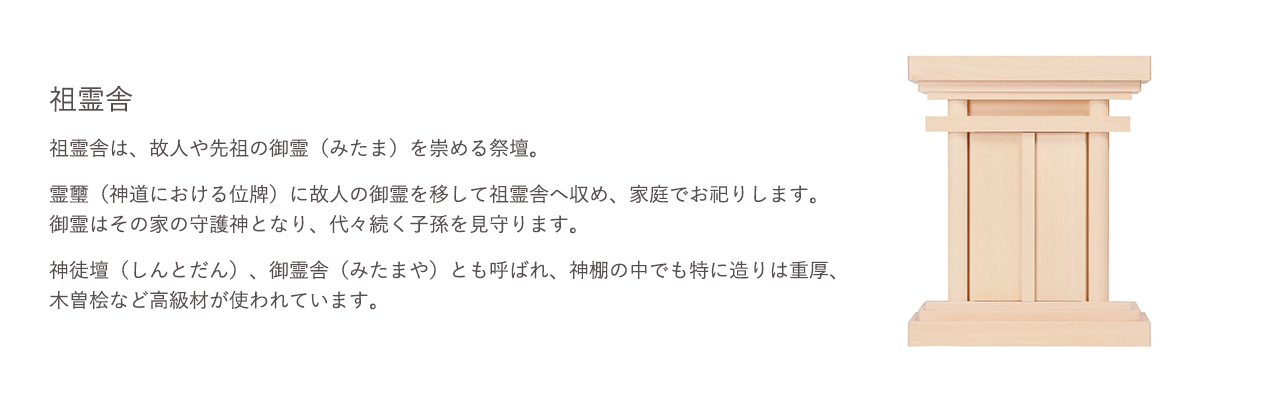 祖霊舎は、故人や先祖の御霊(みたま)を崇める祭壇。御霊はその家の守護神となり、代々続く子孫を見守ります。神徒壇(しんとだん)、御霊舎(みたまや)とも呼ばれ、神棚の中でも特に造りは重厚、木曽桧など高級材が使われています。