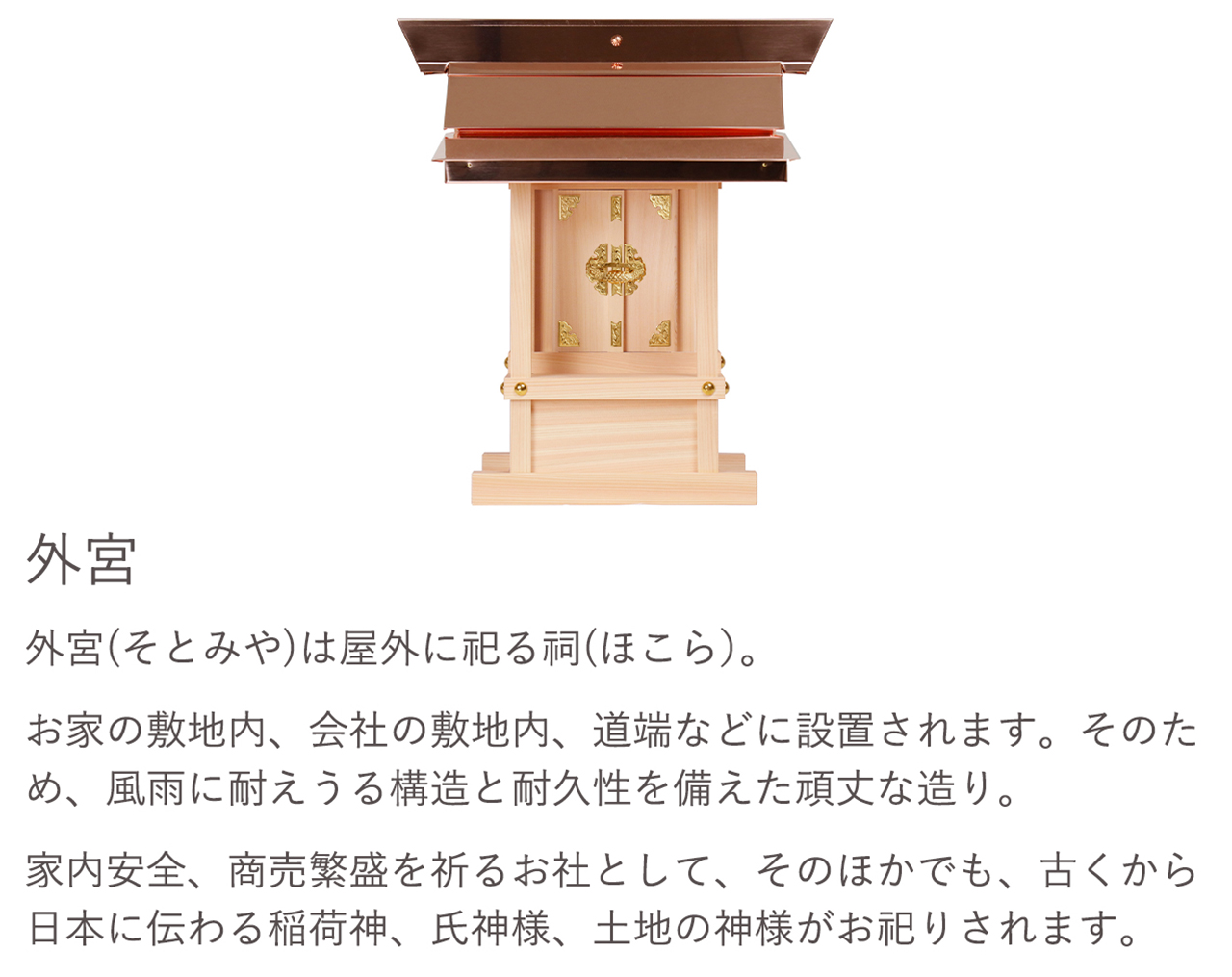 外宮（そとみや）は屋外に祀る祠(ほこら）。お家の敷地内、会社の敷地内、道端などに設置されます。そのため、風雨に耐えうる構造と耐久性を備えた頑丈な造り。家内安全、商売繁盛を祈るお社として、そのほかでも、古くから日本に伝わる稲荷神、氏神様、土地の神様がお祀りされます