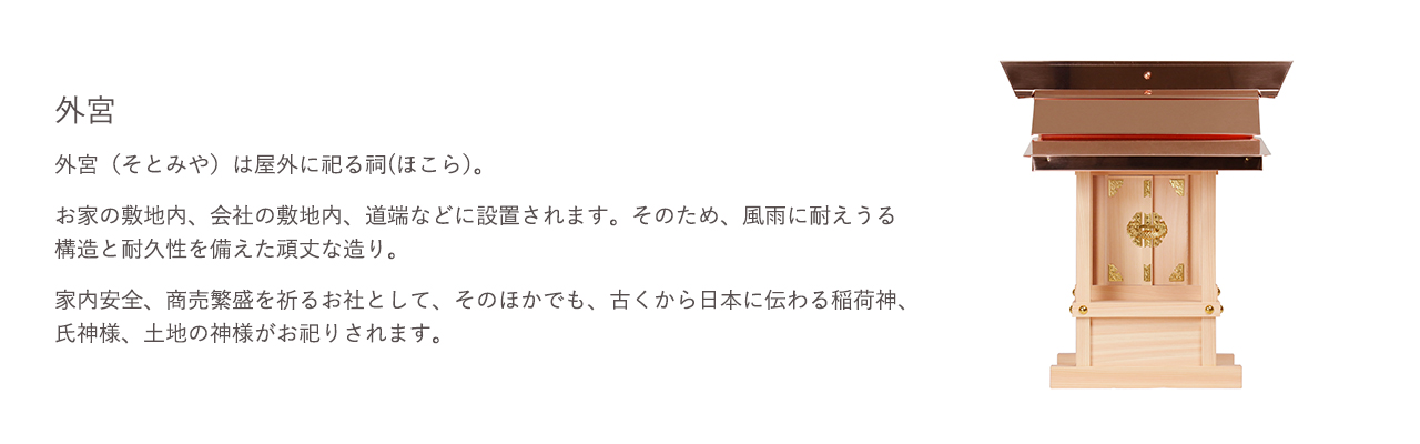 外宮（そとみや）は屋外に祀る祠(ほこら）。お家の敷地内、会社の敷地内、道端などに設置されます。そのため、風雨に耐えうる構造と耐久性を備えた頑丈な造り。家内安全、商売繁盛を祈るお社として、そのほかでも、古くから日本に伝わる稲荷神、氏神様、土地の神様がお祀りされます。