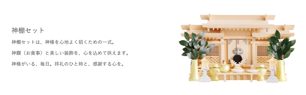 神棚セットは、神様を心地よく招くための一式。神饌(お食事)と美しい装飾を、心を込めて供えます。 神様がいる、毎日。拝礼のひと時と、感謝する心を。