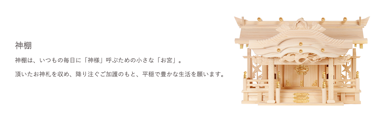 神棚は、いつもの毎日に「神様」呼ぶための小さな「お宮」。頂いたお神札を収め、降り注ぐご加護のもと、平穏で豊かな生活を願います。