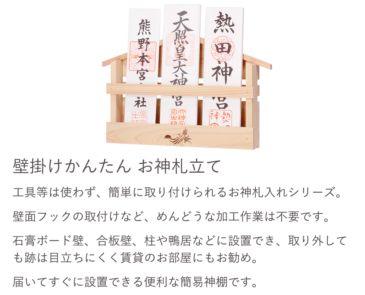工具等は使わず、簡単に取り付けられるお神札入れシリーズ。壁面フックの取付けなど、めんどうな加工作業は不要です。石膏ボード壁、合板壁、柱や鴨居などに設置でき、取り外しても跡は目立ちにくく賃貸のお部屋にもお勧め。届いてすぐに設置できる便利な簡易神棚です。