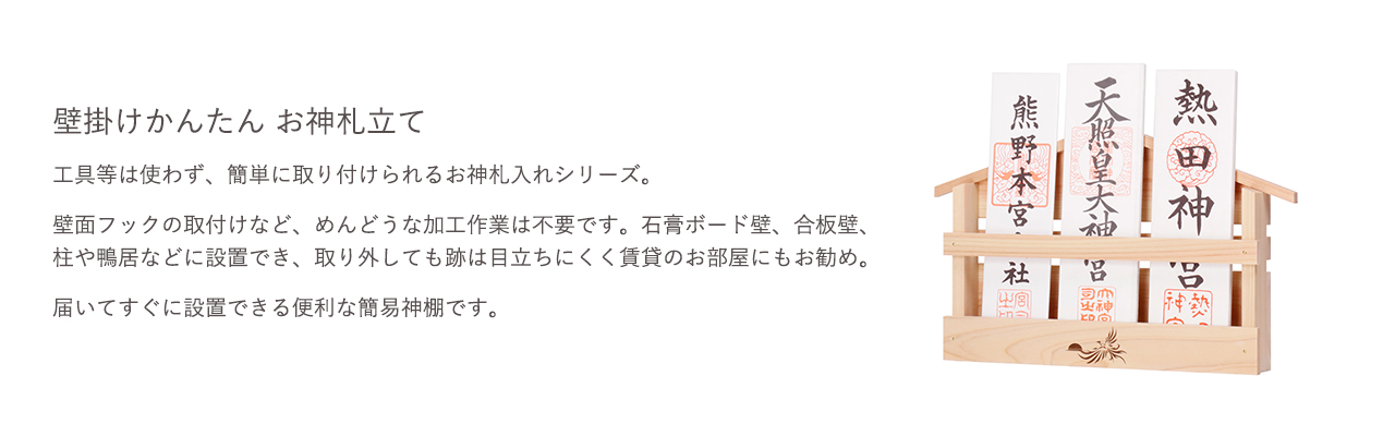 工具等は使わず、簡単に取り付けられるお神札入れシリーズ。壁面フックの取付けなど、めんどうな加工作業は不要です。石膏ボード壁、合板壁、柱や鴨居などに設置でき、取り外しても跡は目立ちにくく賃貸のお部屋にもお勧め。届いてすぐに設置できる便利な簡易神棚です。