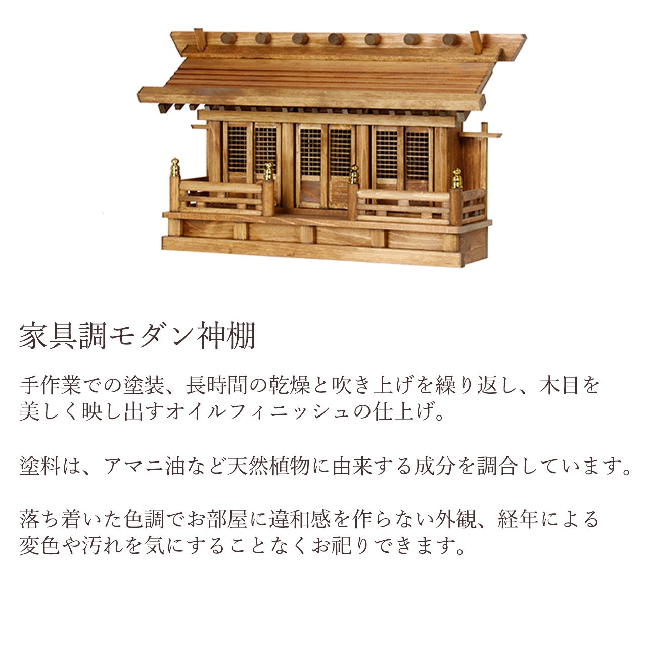 手作業での塗装、長時間の乾燥と吹き上げを繰り返し、木目を美しく映し出すオイルフィニッシュの仕上げ。塗料は、アマニ油など天然植物に由来する成分を調合しています。落ち着いた色調でお部屋に違和感を作らない外観、経年による変色や汚れを気にすることなくお祀りできます。
