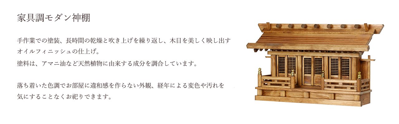 手作業での塗装、長時間の乾燥と吹き上げを繰り返し、木目を美しく映し出すオイルフィニッシュの仕上げ。塗料は、アマニ油など天然植物に由来する成分を調合しています。落ち着いた色調でお部屋に違和感を作らない外観、経年による変色や汚れを気にすることなくお祀りできます。