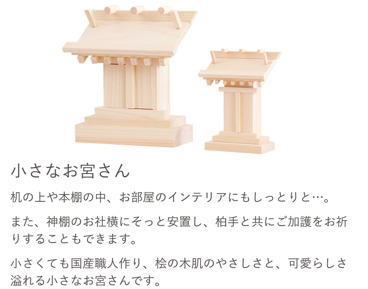 机の上や本棚の中、お部屋のインテリアにもしっとりと…。また、神棚のお社横にそっと安置し、柏手と共にご加護をお祈りすることもできます。小さくても国産職人作り、桧の木肌のやさしさと、可愛らしさ溢れる小さなお宮さんです。