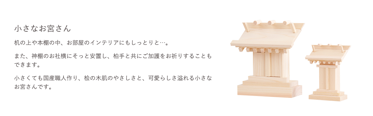 机の上や本棚の中、お部屋のインテリアにもしっとりと…。また、神棚のお社横にそっと安置し、柏手と共にご加護をお祈りすることもできます。小さくても国産職人作り、桧の木肌のやさしさと、可愛らしさ溢れる小さなお宮さんです。