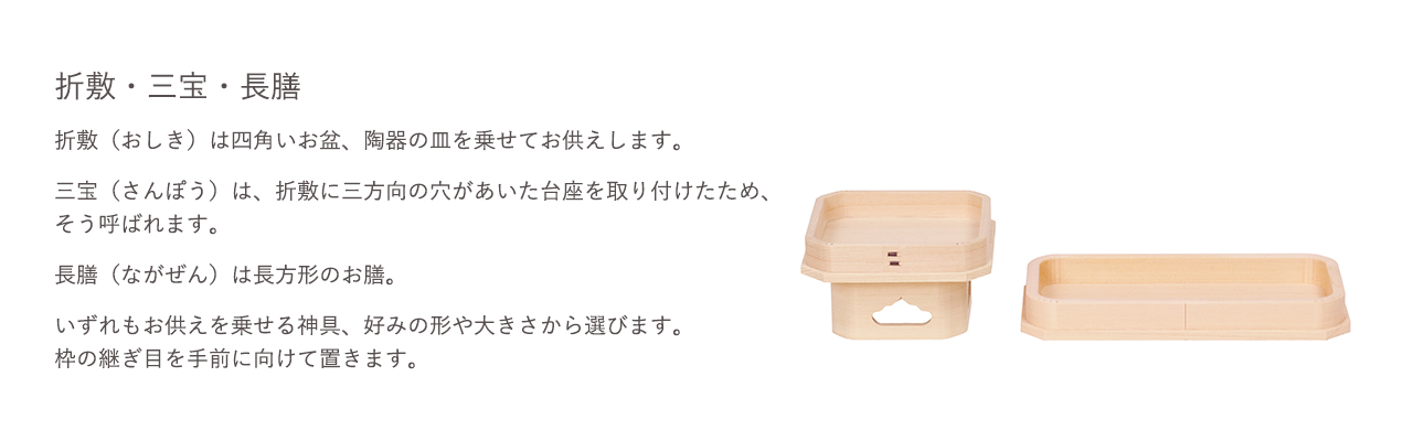 折敷（おりしき）は四角いお盆、陶器の皿を乗せてお供えします。三宝（さんぽう）は、折敷に三方向の穴が開あいた台座を取り付けたため、そう呼ばれています。長膳（ながぜん）は長方形のお膳。いずれもお供えを乗せる神具、好みの形や大きさから選びます。枠の継ぎ目を手前に向けて置きます。