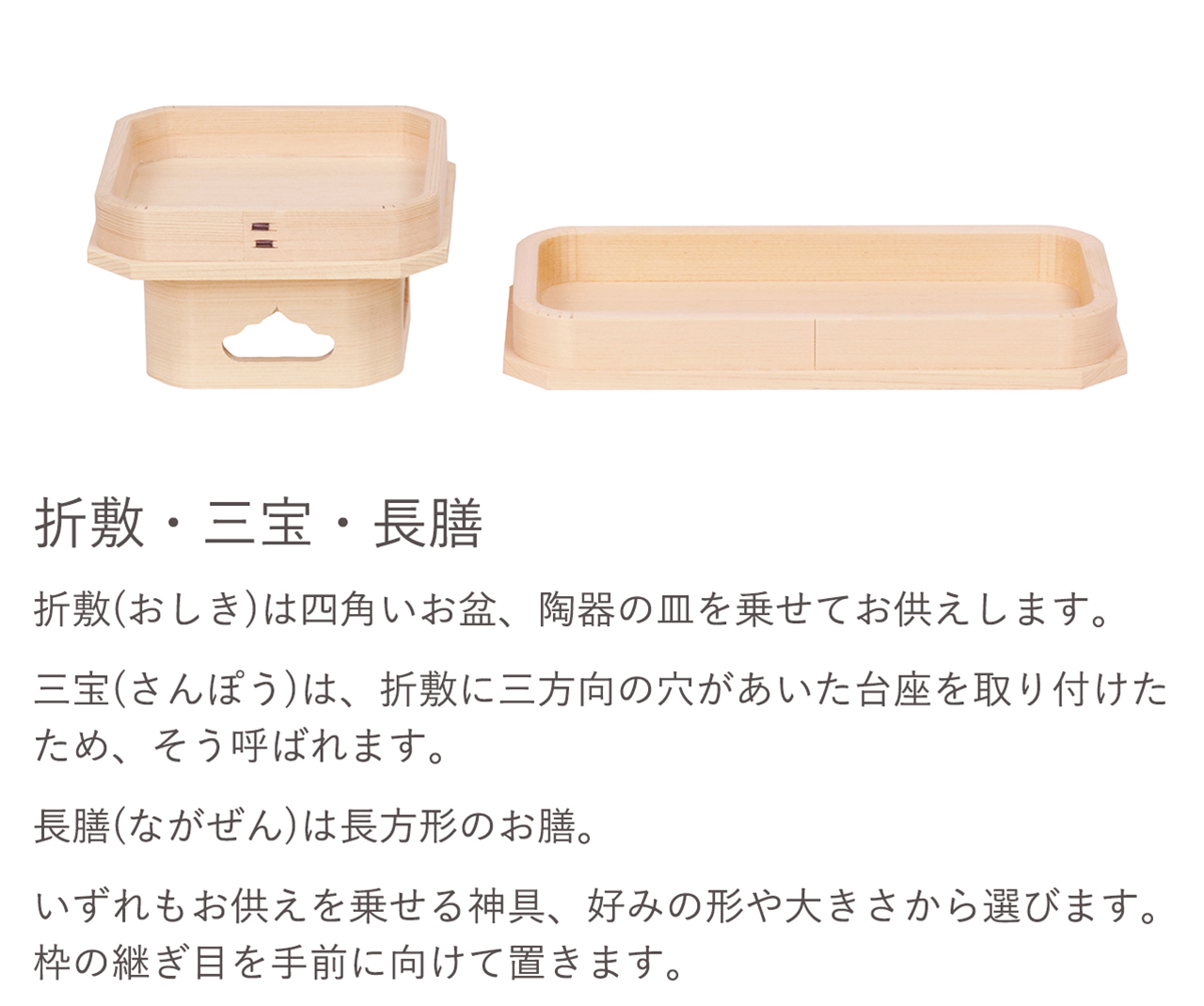 折敷（おりしき）は四角いお盆、陶器の皿を乗せてお供えします。三宝（さんぽう）は、折敷に三方向の穴が開あいた台座を取り付けたため、そう呼ばれています。長膳（ながぜん）は長方形のお膳。いずれもお供えを乗せる神具、好みの形や大きさから選びます。枠の継ぎ目を手前に向けて置きます。