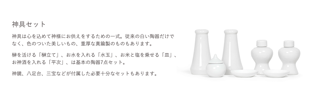 神具セット。神具は心を込めて神様にお供えをするための一式。従来の白い陶器だけでなく、色のついた美しいもの、重厚な真鍮製のものもあります。神鏡、八足台、三宝などが付属した必要十分なセットもあります。