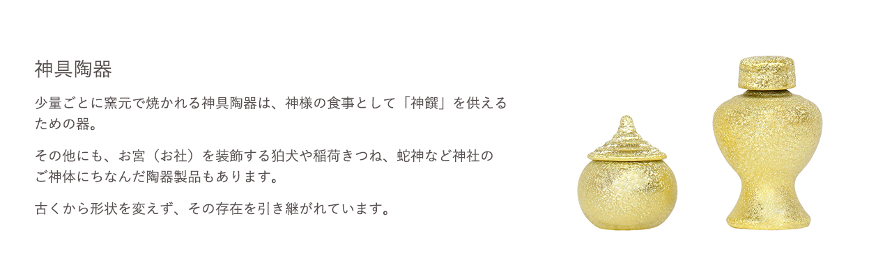 神具陶器。少量ごとに窯元で焼かれる神具陶器は、神様の食事として「神饌」を供えるための器。その他にも、お宮（お社）を装飾する狛犬や稲荷きつね、蛇神など神社のご神体にちなんだ陶器製品もあります。古くから形状を変えず、その存在を引き継がれています。