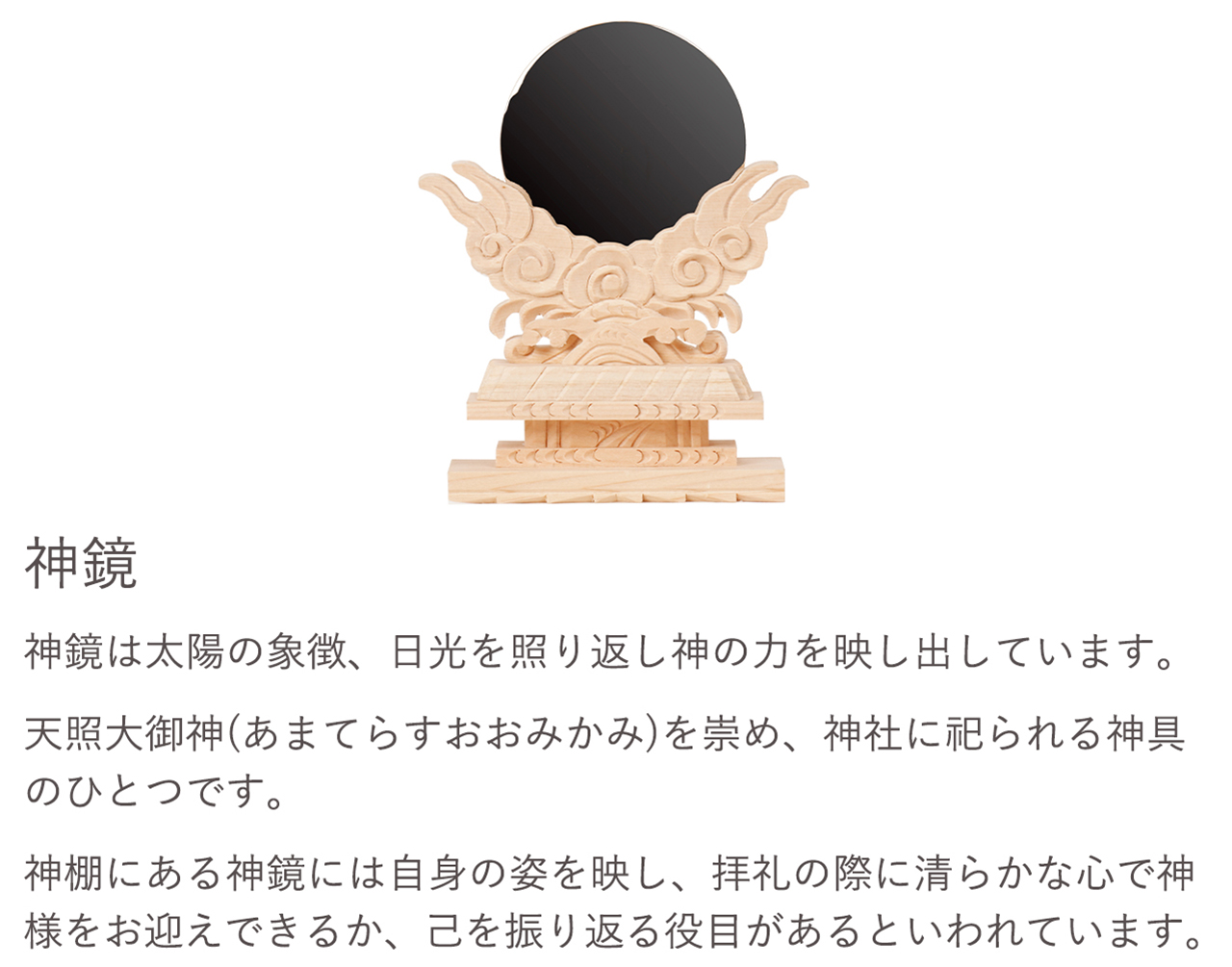 神鏡は太陽の象徴、日光を照り返し神の力を映し出しています。天照大御神（あまてらすおおみかみ）を崇め、神社に祀られる神具のひとつです。神棚にある神鏡は自身の姿を映し、礼拝の際に清らかな心で神様をお迎えできるか、己を振り返る役目があるといわれています。
