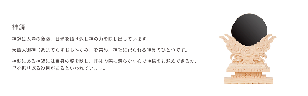 神鏡は太陽の象徴、日光を照り返し神の力を映し出しています。天照大御神（あまてらすおおみかみ）を崇め、神社に祀られる神具のひとつです。神棚にある神鏡は自身の姿を映し、礼拝の際に清らかな心で神様をお迎えできるか、己を振り返る役目があるといわれています。