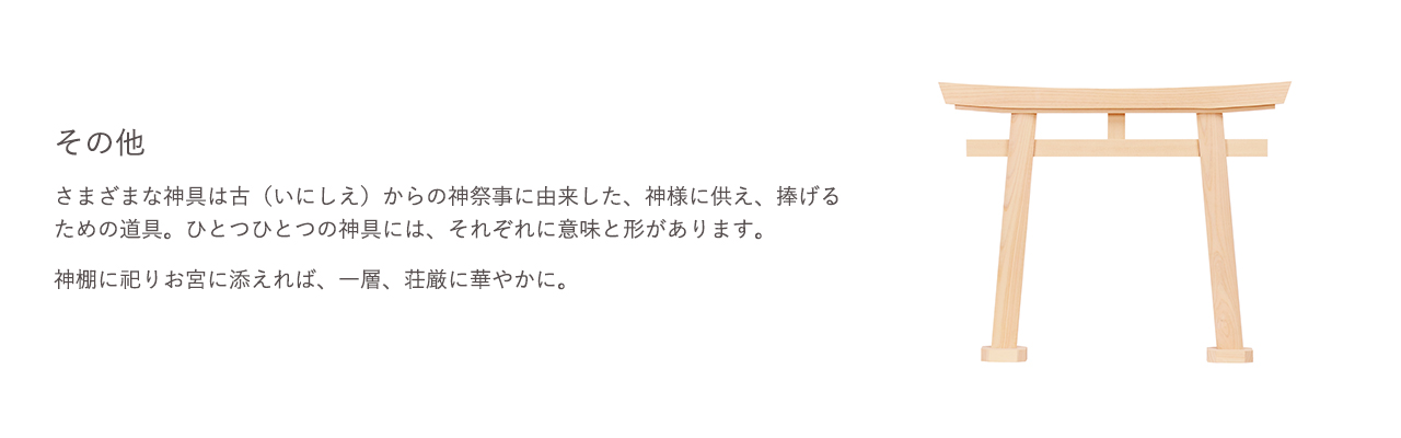 さまざまな神具は古（いにしえ）からの神祭事に由来した、神様に供え、捧げるための道具。ひとつひとつの神具には、それぞれに意味と形があります。神棚に祀りお宮に添えれば、一層、壮厳に華やかに。