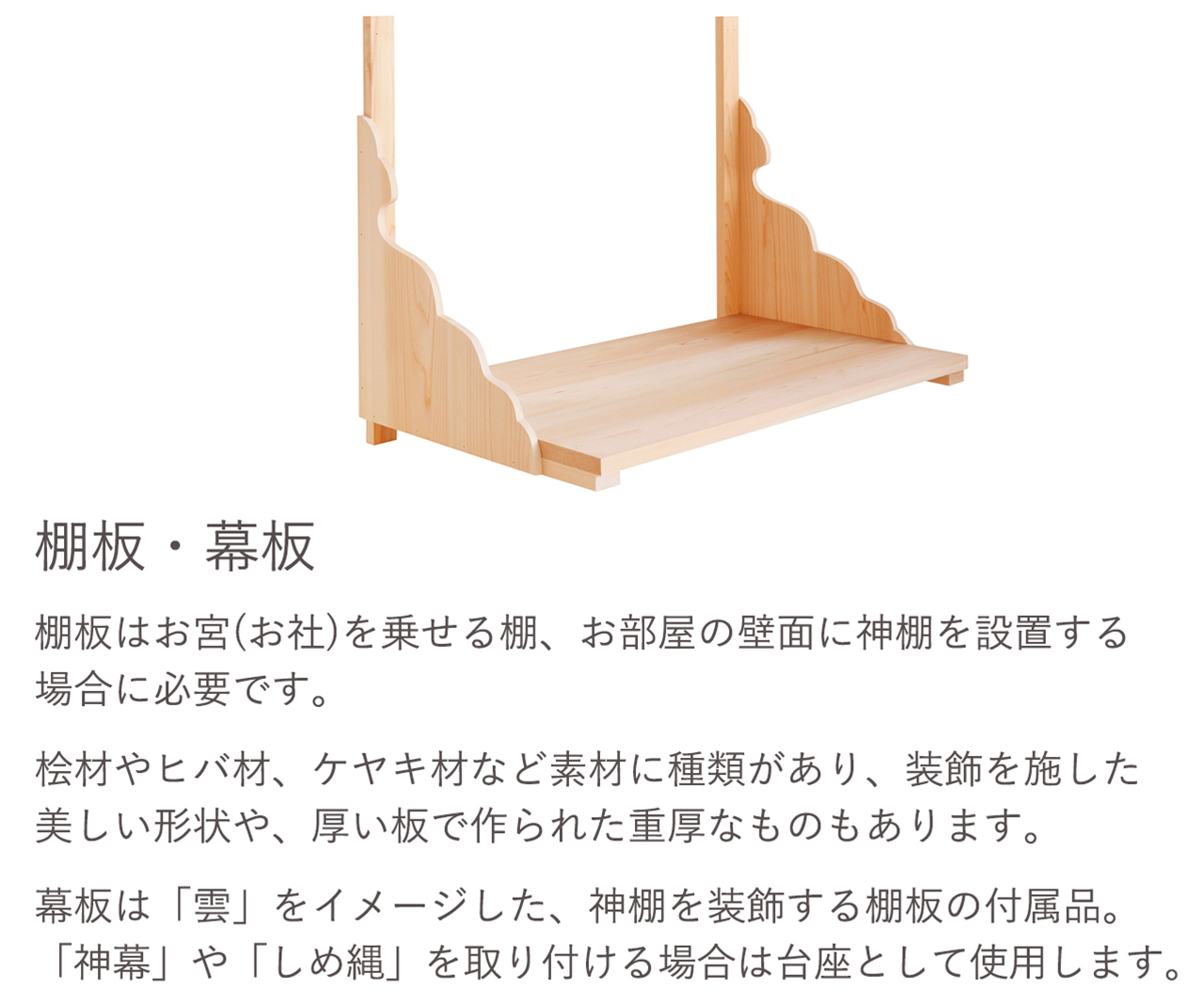 棚板はお宮（お社）を乗せる棚、お部屋の壁面に神棚を設置する場合に必要です。幕板は「雲」をイメージした、神棚を装飾する棚板の付属品、「神幕」や「しめ縄」を取り付ける場合は台座として使用します。
