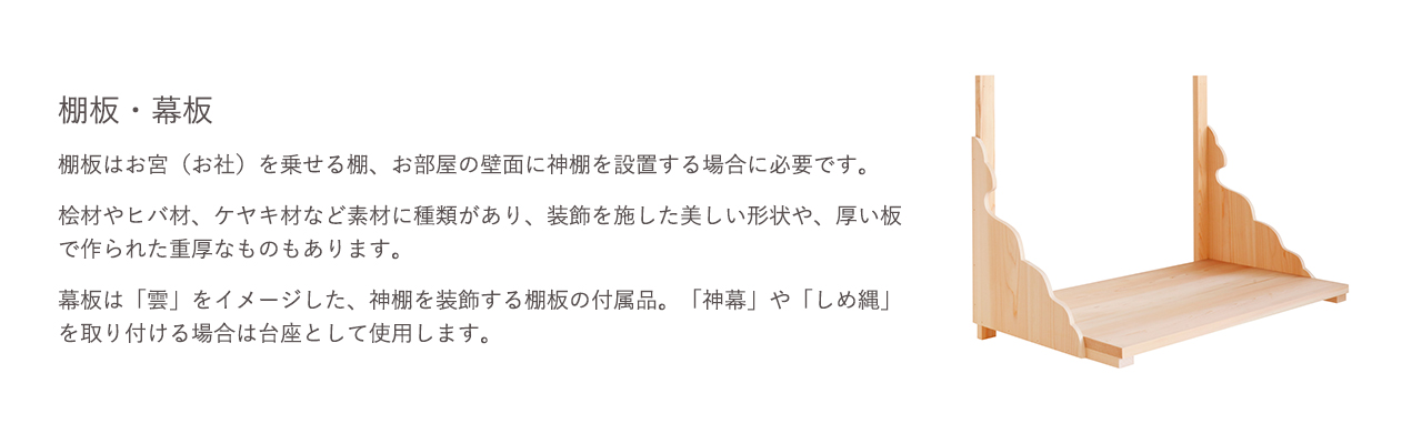 棚板はお宮（お社）を乗せる棚、お部屋の壁面に神棚を設置する場合に必要です。幕板は「雲」をイメージした、神棚を装飾する棚板の付属品、「神幕」や「しめ縄」を取り付ける場合は台座として使用します。