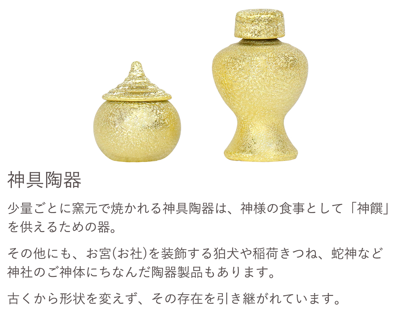 神具陶器。少量ごとに窯元で焼かれる神具陶器は、神様の食事として「神饌」を供えるための器。その他にも、お宮（お社）を装飾する狛犬や稲荷きつね、蛇神など神社のご神体にちなんだ陶器製品もあります。古くから形状を変えず、その存在を引き継がれています。