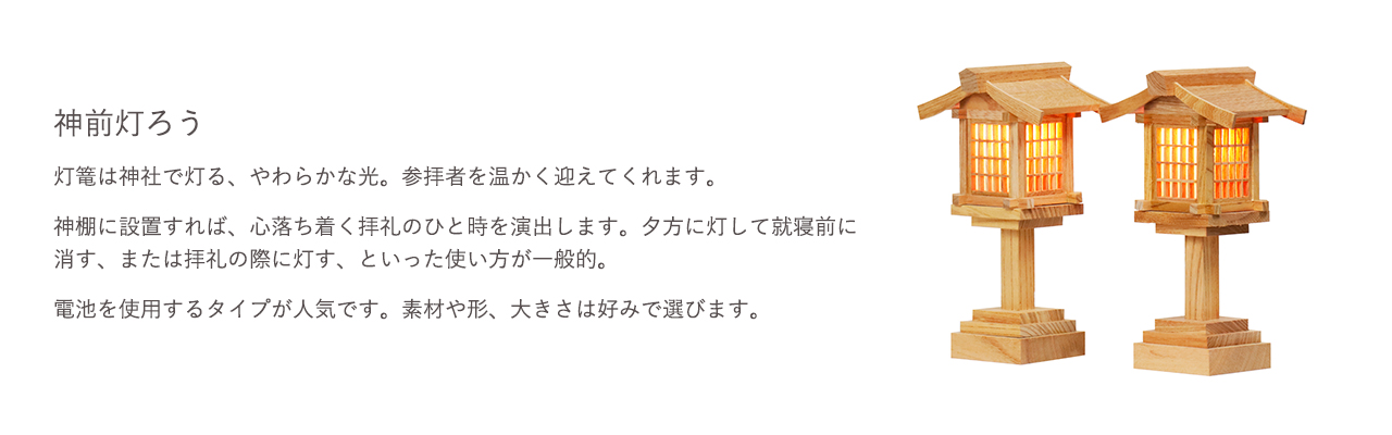 灯篭は神社で灯る、やわらかな光。参拝者を温かく迎えてくれます。神棚に設置すれば、心落ち着く拝礼のひと時を演出します。電池を使用するタイプが人気です。素材や形、大きさは好みで選びます。